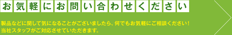 お気軽にお問い合わせください 製品などに関して気になることがございましたら、何でもお気軽にご相談ください！当社スタッフがご対応させていただきます。