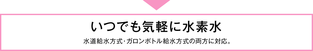 いつでも気軽に水素水　水道給水方式・ガロンボトル給水方式の両方に対応。